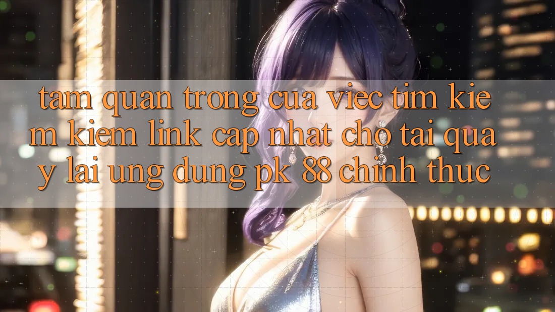 Tầm Quan Trọng Của Việc Tìm kiếm Kiếm “Link Cập Nhật Cho Tải quay lại Ứng Dụng PK 88” Chính Thức