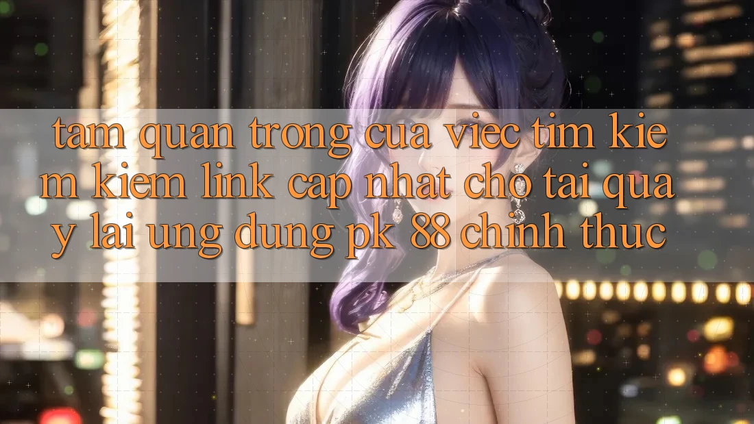 Tầm Quan Trọng Của Việc Tìm kiếm kiếm “Link Cập Nhật Cho Tải quay lại Ứng Dụng PK 88” Chính Thức