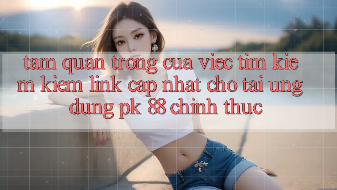 Tầm Quan Trọng Của Việc Tìm kiếm Kiếm “Link Cập Nhật Cho Tải Ứng Dụng PK 88” Chính Thức