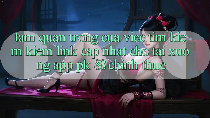 Tầm Quan Trọng Của Việc Tìm kiếm Kiếm “Link Cập Nhật Cho Tải xuống App PK 88” Chính Thức