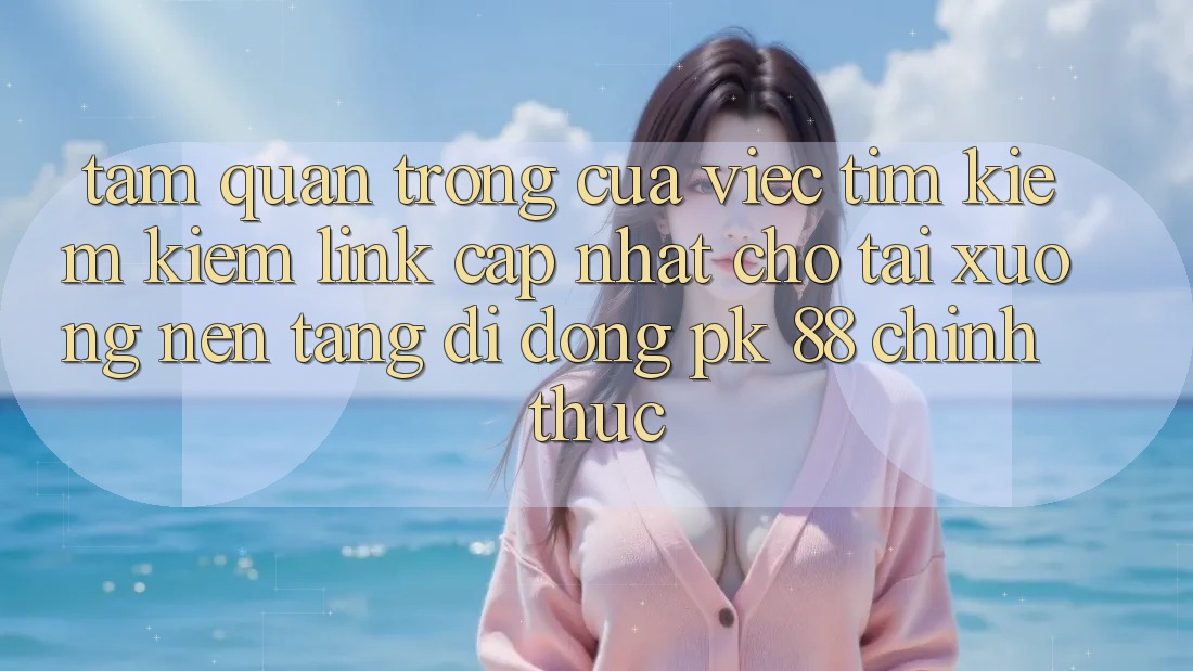 Tầm Quan Trọng Của Việc Tìm kiếm Kiếm “Link Cập Nhật Cho Tải xuống Nền tảng di động PK 88” Chính Thức