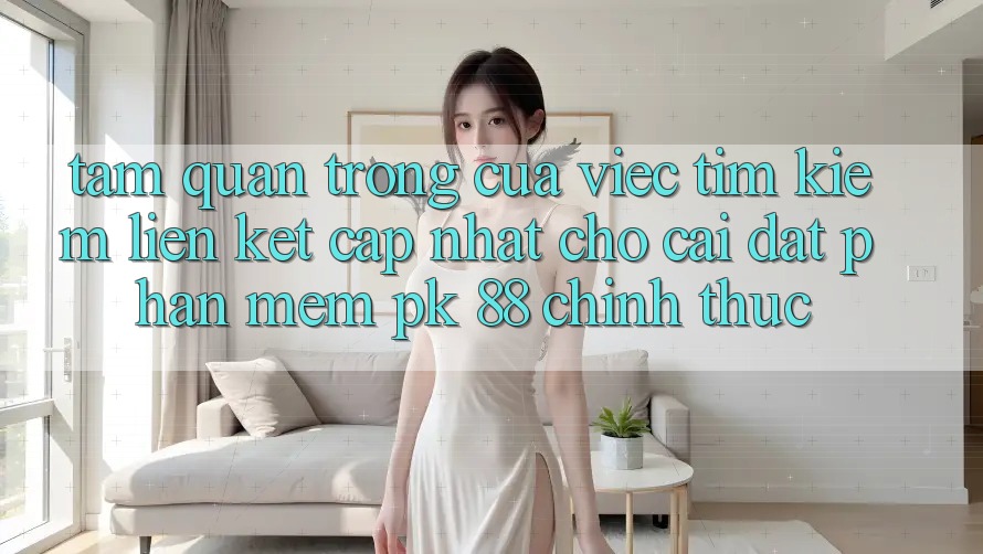 Tầm Quan Trọng Của Việc Tìm Kiếm “Liên kết Cập Nhật Cho Cài đặt Phần mềm PK 88” Chính Thức