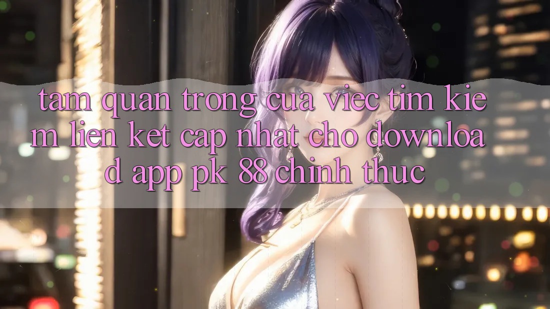 Tầm Quan Trọng Của Việc Tìm Kiếm “Liên kết Cập Nhật Cho Download App PK 88” Chính Thức