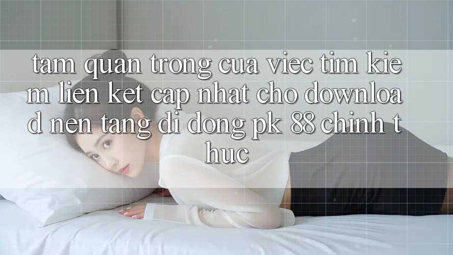 Tầm Quan Trọng Của Việc Tìm Kiếm “Liên kết Cập Nhật Cho Download Nền tảng di động PK 88” Chính Thức