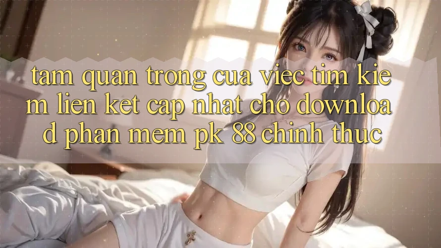 Tầm Quan Trọng Của Việc Tìm Kiếm “Liên kết Cập Nhật Cho Download Phần mềm PK 88” Chính Thức