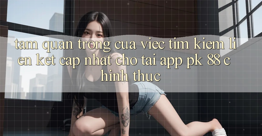 Tầm Quan Trọng Của Việc Tìm Kiếm “Liên kết Cập Nhật Cho Tải App PK 88” Chính Thức