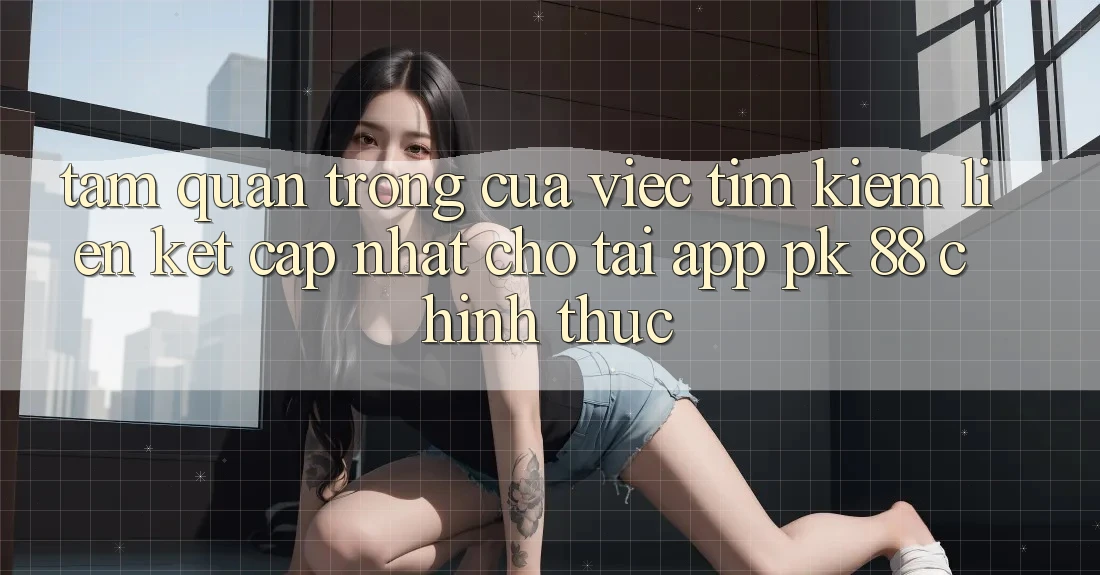 Tầm Quan Trọng Của Việc Tìm Kiếm “Liên kết Cập Nhật Cho Tải App PK 88” Chính Thức