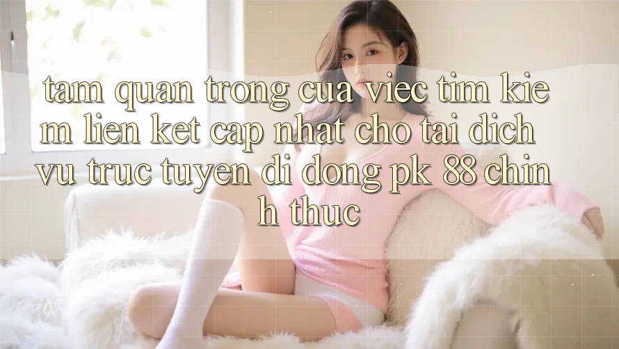 Tầm Quan Trọng Của Việc Tìm Kiếm “Liên kết Cập Nhật Cho Tải Dịch vụ trực tuyến di động PK 88” Chính Thức