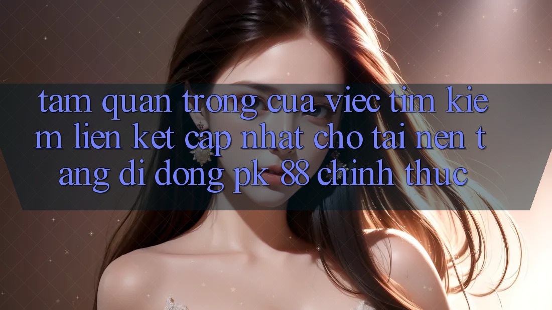 Tầm Quan Trọng Của Việc Tìm Kiếm “Liên kết Cập Nhật Cho Tải Nền tảng di động PK 88” Chính Thức
