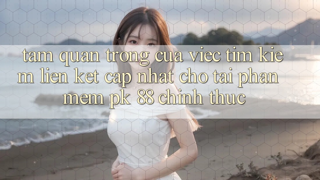 Tầm Quan Trọng Của Việc Tìm Kiếm “Liên kết Cập Nhật Cho Tải Phần mềm PK 88” Chính Thức