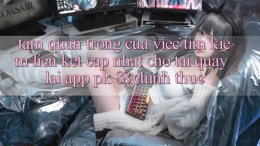 Tầm Quan Trọng Của Việc Tìm Kiếm “Liên kết Cập Nhật Cho Tải quay lại App PK 88” Chính Thức