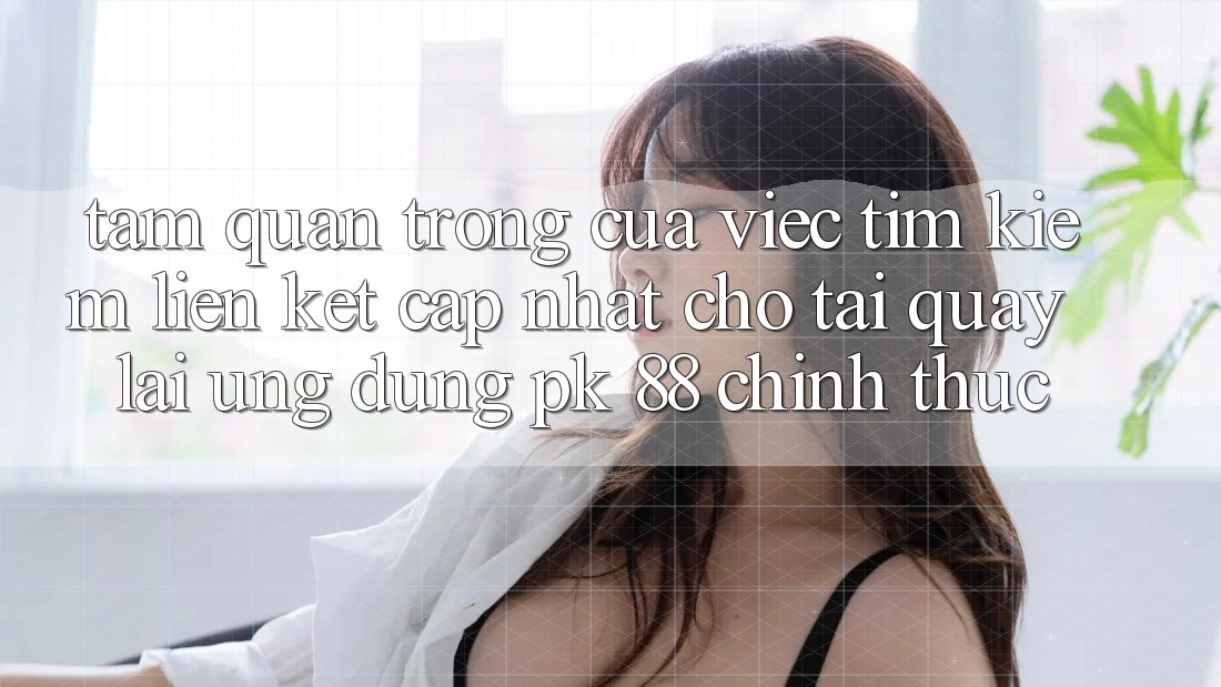 Tầm Quan Trọng Của Việc Tìm Kiếm “Liên kết Cập Nhật Cho Tải quay lại Ứng dụng PK 88” Chính Thức