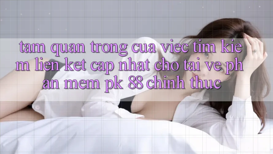 Tầm Quan Trọng Của Việc Tìm Kiếm “Liên kết Cập Nhật Cho Tải về Phần mềm PK 88” Chính Thức