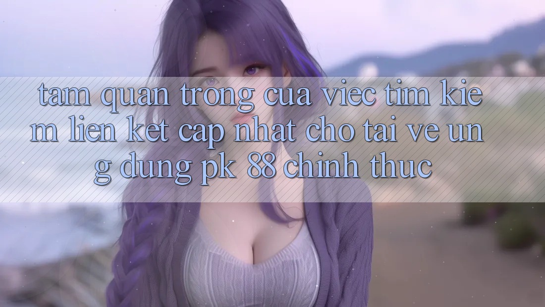 Tầm Quan Trọng Của Việc Tìm Kiếm “Liên kết Cập Nhật Cho Tải về Ứng Dụng PK 88” Chính Thức
