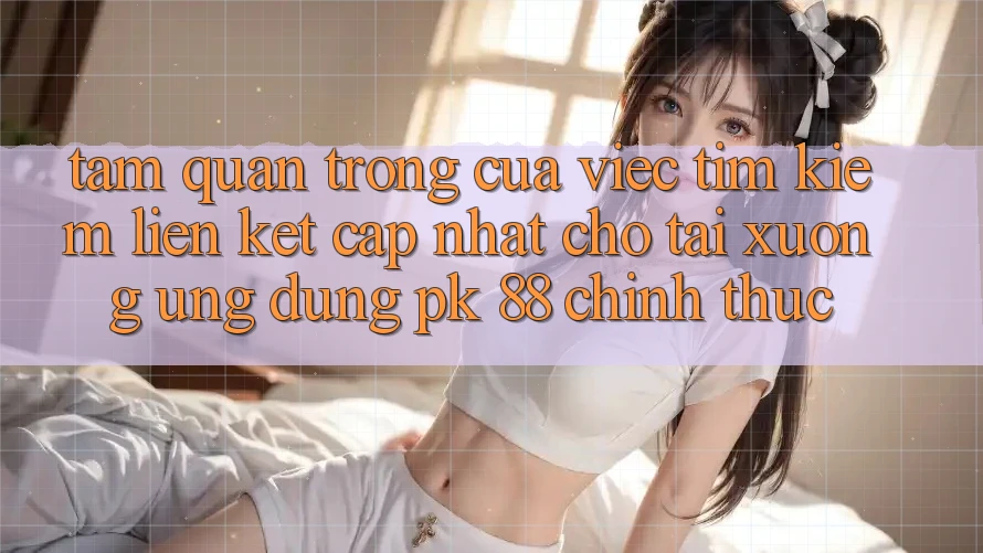 Tầm Quan Trọng Của Việc Tìm Kiếm “Liên kết Cập Nhật Cho Tải xuống Ứng Dụng PK 88” Chính Thức