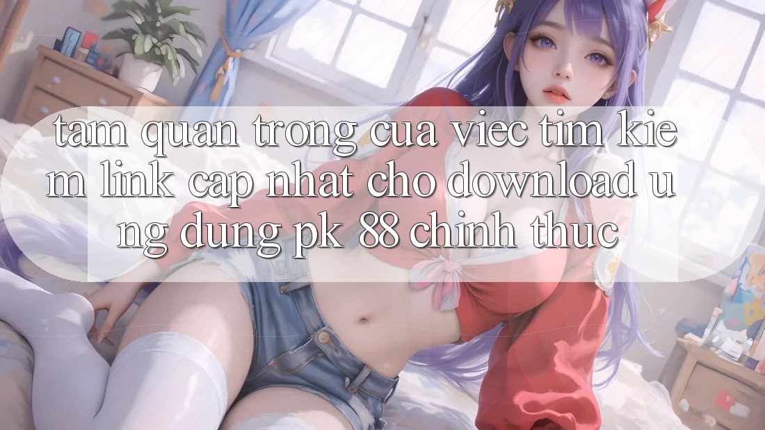 Tầm Quan Trọng Của Việc Tìm Kiếm “Link Cập Nhật Cho Download Ứng Dụng PK 88” Chính Thức