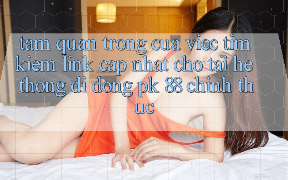 Tầm Quan Trọng Của Việc Tìm Kiếm “Link Cập Nhật Cho Tải Hệ thống di động PK 88” Chính Thức
