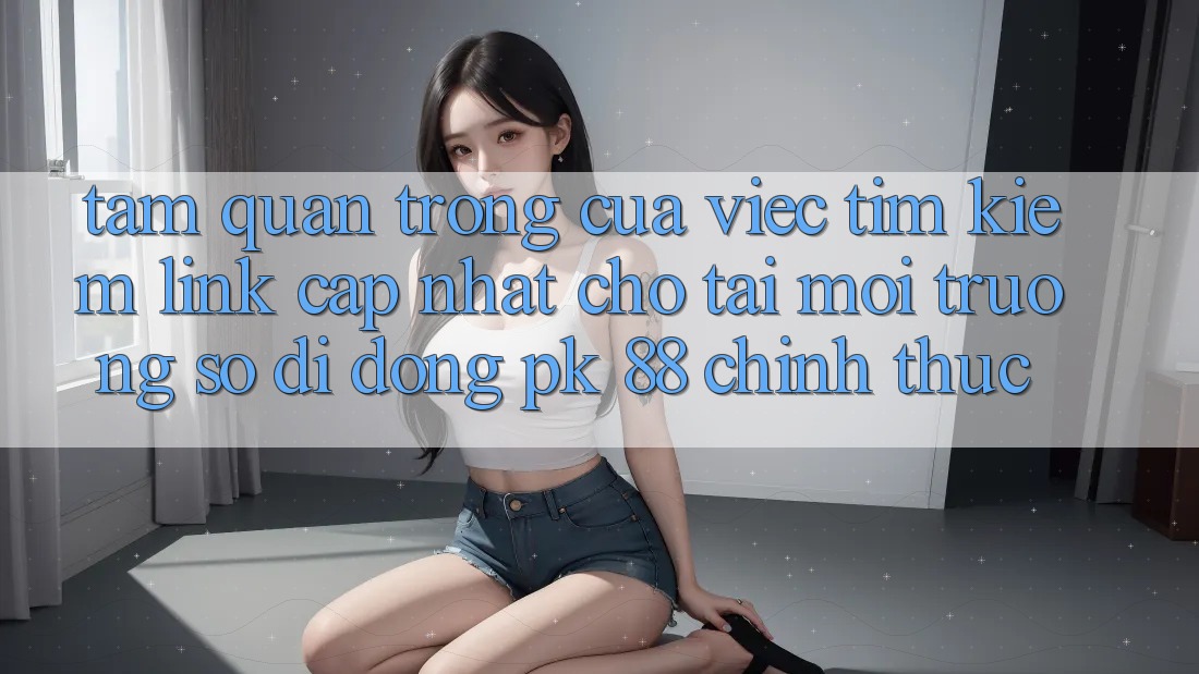 Tầm Quan Trọng Của Việc Tìm Kiếm “Link Cập Nhật Cho Tải Môi trường số di động PK 88” Chính Thức