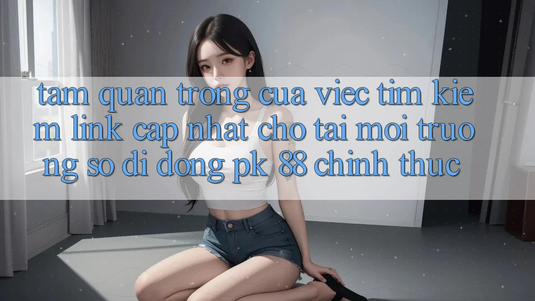 Tầm Quan Trọng Của Việc Tìm Kiếm “Link Cập Nhật Cho Tải Môi trường số di động PK 88” Chính Thức