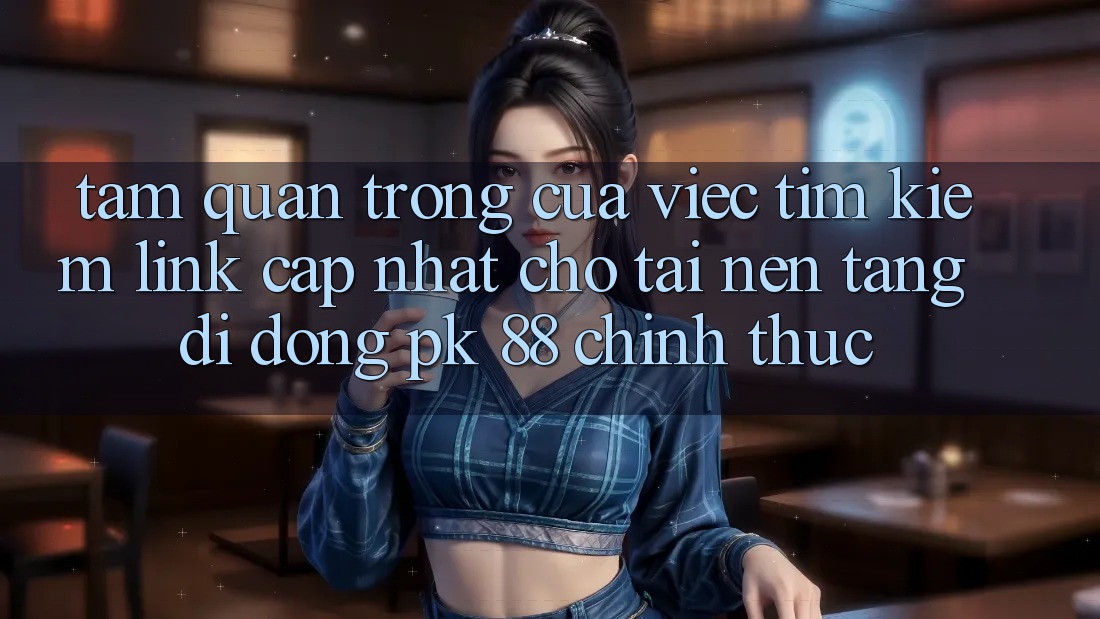 Tầm Quan Trọng Của Việc Tìm Kiếm “Link Cập Nhật Cho Tải Nền tảng di động PK 88” Chính Thức