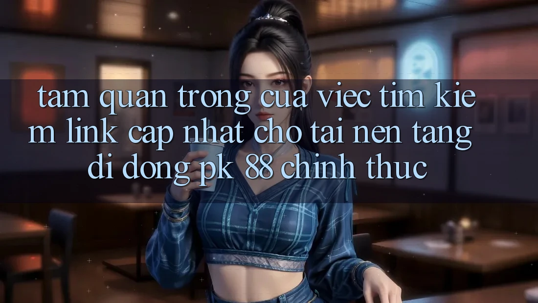Tầm Quan Trọng Của Việc Tìm Kiếm “Link Cập Nhật Cho Tải Nền tảng di động PK 88” Chính Thức