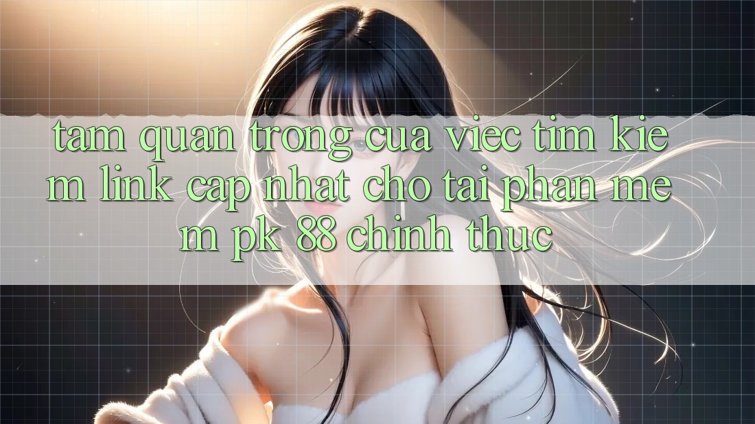 Tầm Quan Trọng Của Việc Tìm Kiếm “Link Cập Nhật Cho Tải Phần mềm PK 88” Chính Thức