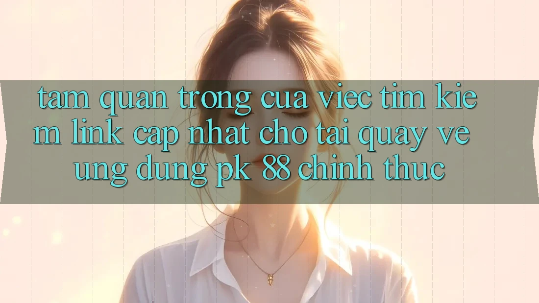 Tầm Quan Trọng Của Việc Tìm Kiếm “Link Cập Nhật Cho Tải quay về Ứng Dụng PK 88” Chính Thức