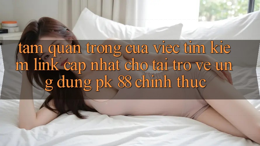 Tầm Quan Trọng Của Việc Tìm Kiếm “Link Cập Nhật Cho Tải trở về Ứng Dụng PK 88” Chính Thức