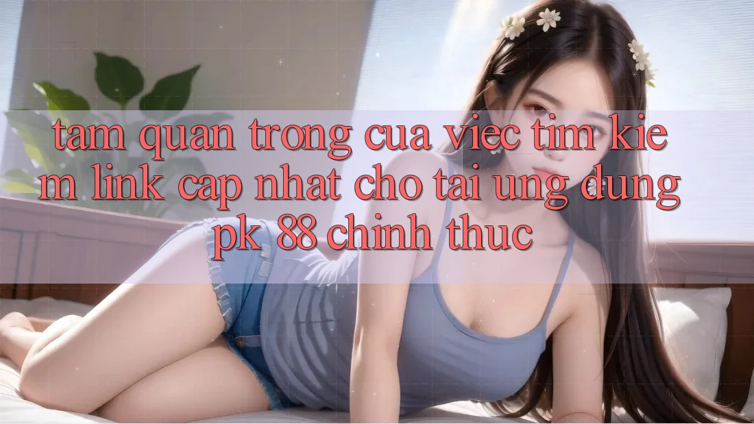 Tầm Quan Trọng Của Việc Tìm Kiếm “Link Cập Nhật Cho Tải Ứng Dụng PK 88” Chính Thức