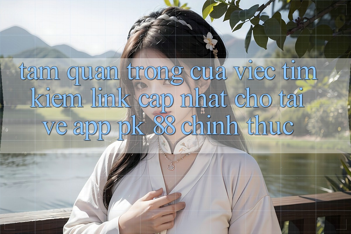 Tầm Quan Trọng Của Việc Tìm Kiếm “Link Cập Nhật Cho Tải về App PK 88” Chính Thức