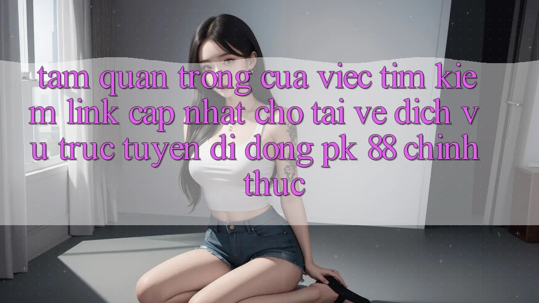 Tầm Quan Trọng Của Việc Tìm Kiếm “Link Cập Nhật Cho Tải về Dịch vụ trực tuyến di động PK 88” Chính Thức