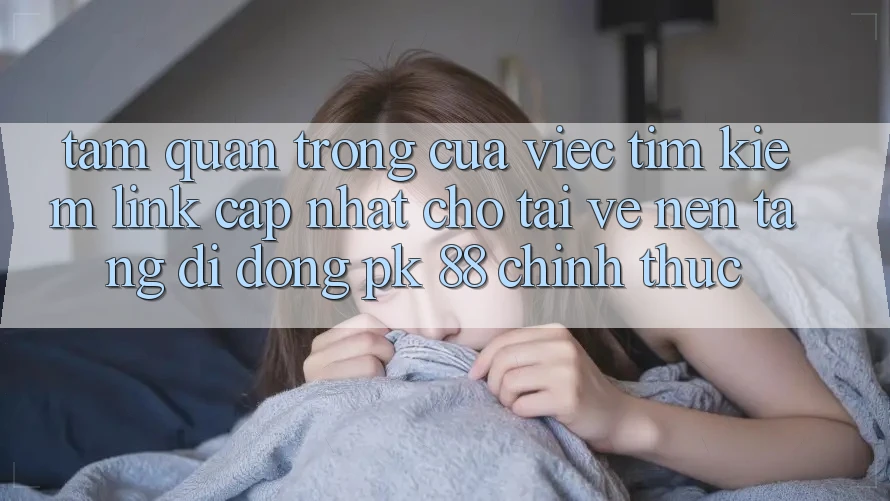 Tầm Quan Trọng Của Việc Tìm kiếm “Link Cập Nhật Cho Tải về Nền tảng di động PK 88” Chính Thức