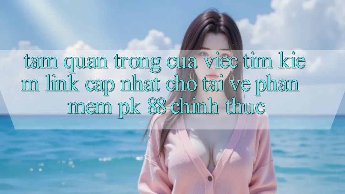 Tầm Quan Trọng Của Việc Tìm kiếm “Link Cập Nhật Cho Tải về Phần mềm PK 88” Chính Thức