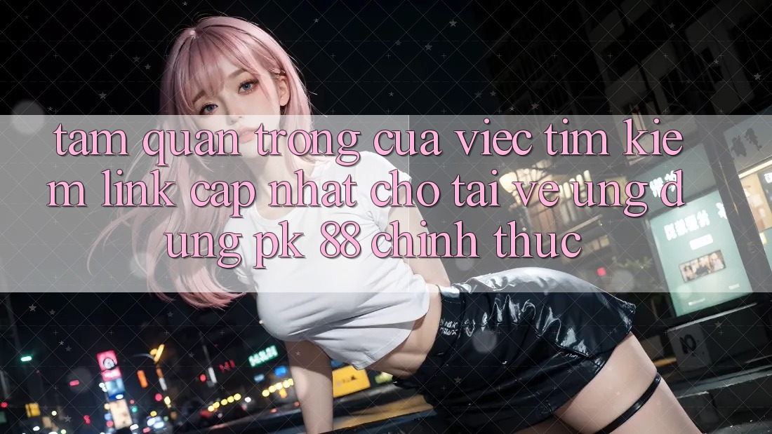 Tầm Quan Trọng Của Việc Tìm kiếm “Link Cập Nhật Cho Tải về Ứng Dụng PK 88” Chính Thức