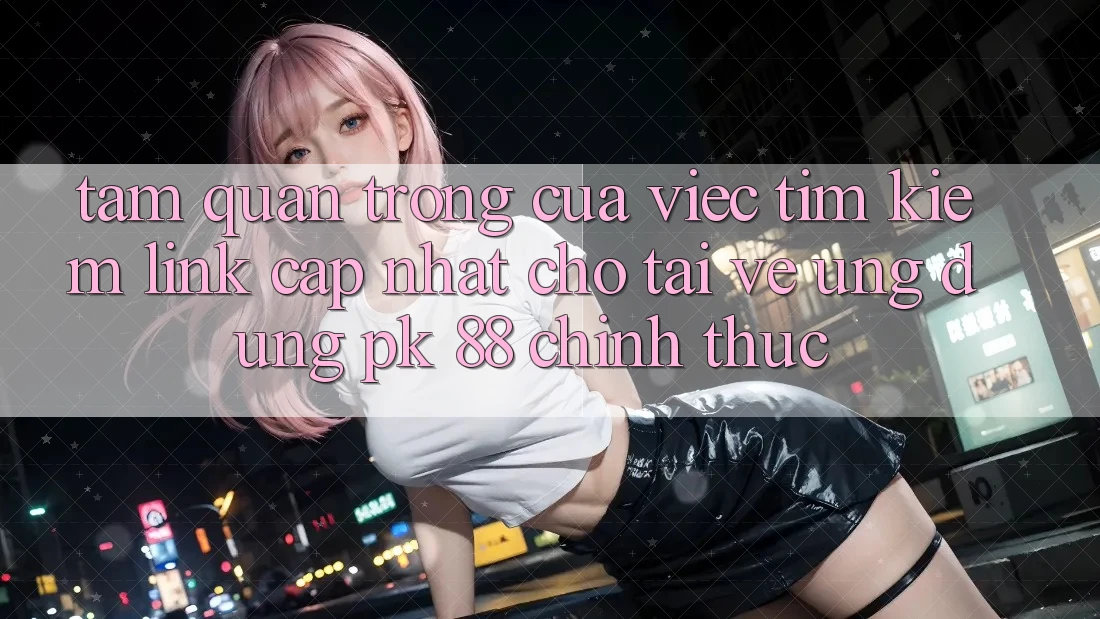 Tầm Quan Trọng Của Việc Tìm Kiếm “Link Cập Nhật Cho Tải về Ứng Dụng PK 88” Chính Thức