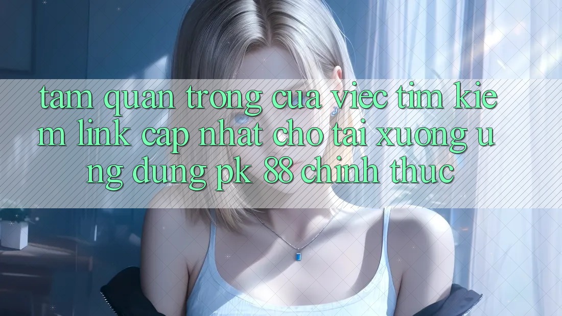 Tầm Quan Trọng Của Việc Tìm Kiếm “Link Cập Nhật Cho Tải xuống Ứng Dụng PK 88” Chính Thức