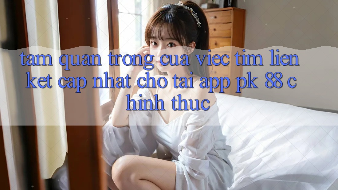 Tầm Quan Trọng Của Việc Tìm “Liên kết Cập Nhật Cho Tải App PK 88” Chính Thức