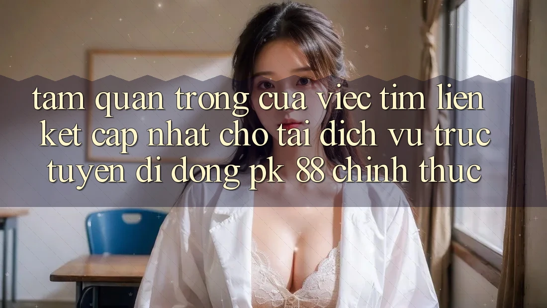 Tầm Quan Trọng Của Việc Tìm “Liên kết Cập Nhật Cho Tải Dịch vụ trực tuyến di động PK 88” Chính Thức