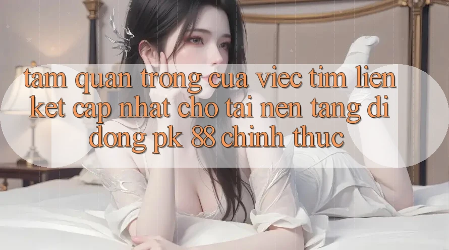 Tầm Quan Trọng Của Việc Tìm “Liên kết Cập Nhật Cho Tải Nền tảng di động PK 88” Chính Thức