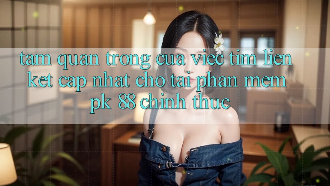 Tầm Quan Trọng Của Việc Tìm “Liên kết Cập Nhật Cho Tải Phần mềm PK 88” Chính Thức