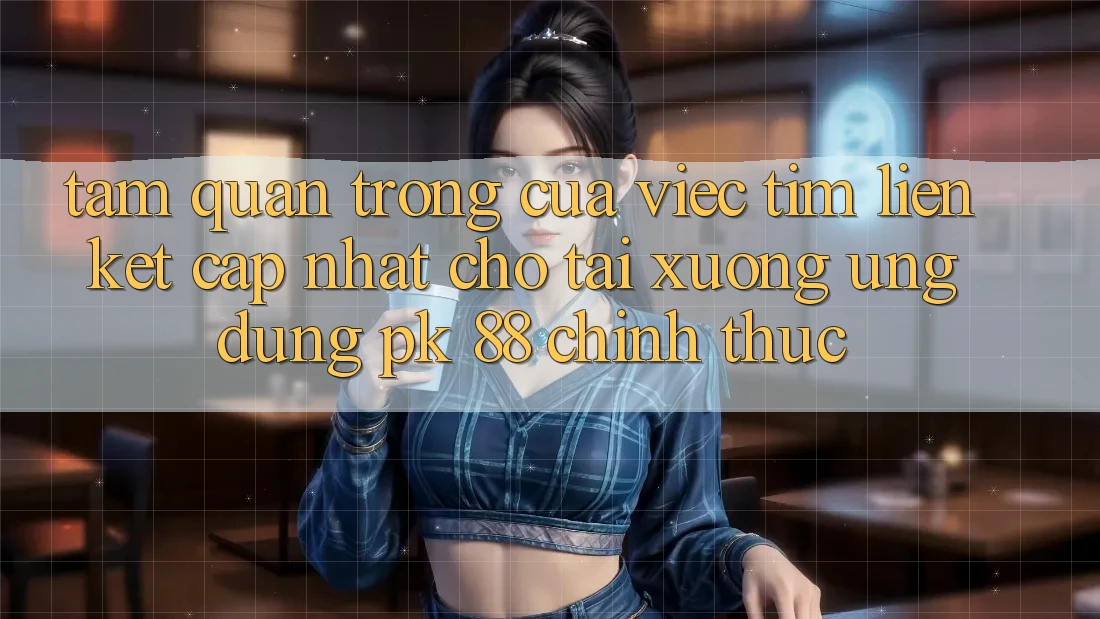 Tầm Quan Trọng Của Việc Tìm “Liên kết Cập Nhật Cho Tải xuống Ứng Dụng PK 88” Chính Thức