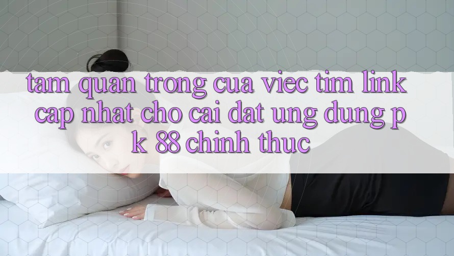 Tầm Quan Trọng Của Việc Tìm “Link Cập Nhật Cho Cài đặt Ứng Dụng PK 88” Chính Thức