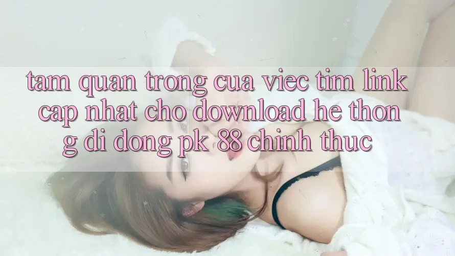 Tầm Quan Trọng Của Việc Tìm “Link Cập Nhật Cho Download Hệ thống di động PK 88” Chính Thức