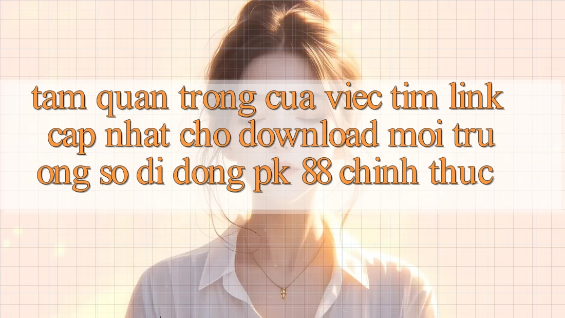 Tầm Quan Trọng Của Việc Tìm “Link Cập Nhật Cho Download Môi trường số di động PK 88” Chính Thức