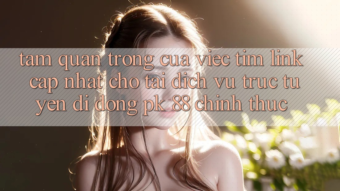 Tầm Quan Trọng Của Việc Tìm “Link Cập Nhật Cho Tải Dịch vụ trực tuyến di động PK 88” Chính Thức