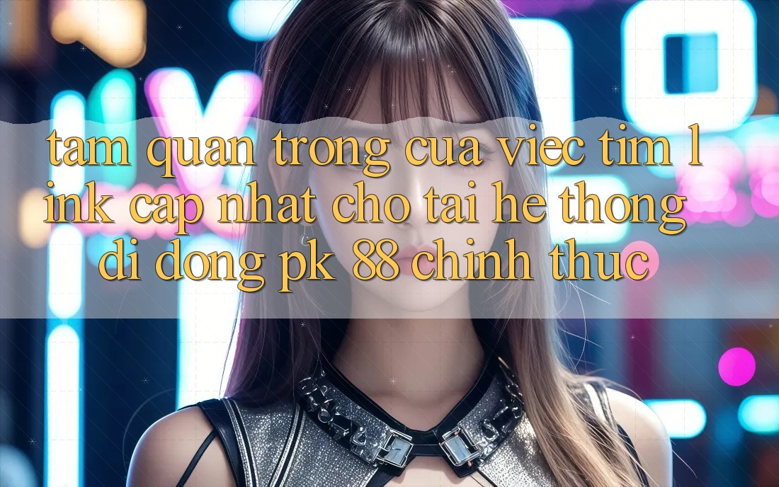 Tầm Quan Trọng Của Việc Tìm “Link Cập Nhật Cho Tải Hệ thống di động PK 88” Chính Thức