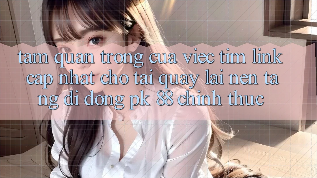 Tầm Quan Trọng Của Việc Tìm “Link Cập Nhật Cho Tải quay lại Nền tảng di động PK 88” Chính Thức