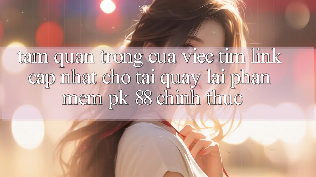 Tầm Quan Trọng Của Việc Tìm “Link Cập Nhật Cho Tải quay lại Phần mềm PK 88” Chính Thức