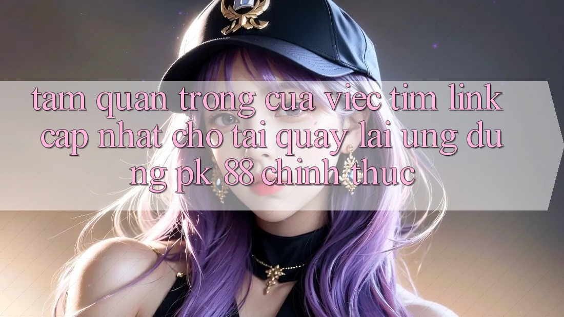 Tầm Quan Trọng Của Việc Tìm “Link Cập Nhật Cho Tải quay lại Ứng Dụng PK 88” Chính Thức