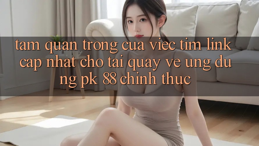 Tầm Quan Trọng Của Việc Tìm “Link Cập Nhật Cho Tải quay về Ứng Dụng PK 88” Chính Thức